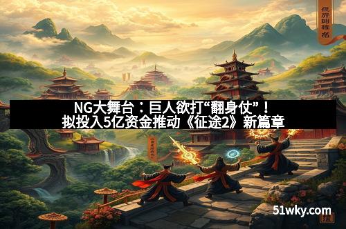 NG大舞台:巨人欲打“翻身仗”!拟投入5亿资金推动《征途2》新篇章