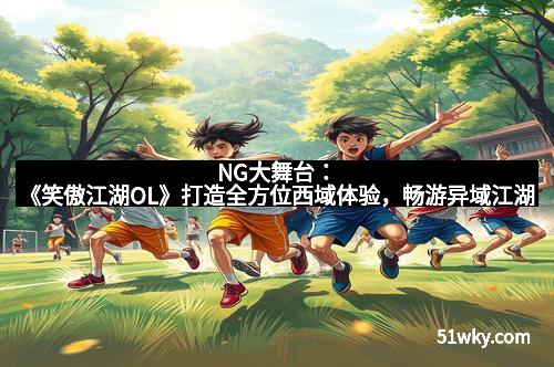 NG大舞台:《笑傲江湖OL》打造全方位西域体验,畅游异域江湖